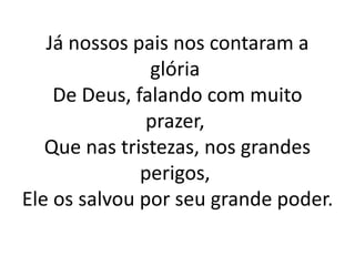 Já nossos pais nos contaram a
glória
De Deus, falando com muito
prazer,
Que nas tristezas, nos grandes
perigos,
Ele os salvou por seu grande poder.
 
