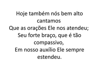 Hoje também nós bem alto
cantamos
Que as orações Ele nos atendeu;
Seu forte braço, que é tão
compassivo,
Em nosso auxílio Ele sempre
estendeu.
 