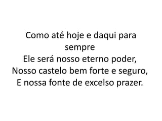 Como até hoje e daqui para
sempre
Ele será nosso eterno poder,
Nosso castelo bem forte e seguro,
E nossa fonte de excelso prazer.
 