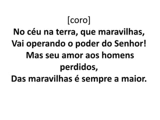 [coro]
No céu na terra, que maravilhas,
Vai operando o poder do Senhor!
Mas seu amor aos homens
perdidos,
Das maravilhas é sempre a maior.
 