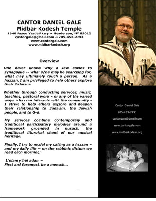1
CANTOR DANIEL GALE
Midbar Kodesh Temple
1940 Paseo Verde Pkwy ~ Henderson, NV 89012
cantorgale@gmail.com ~ 205-453-2293
www.cantorgale.com
www.midbarkodesh.org
Overview
One never knows why a Jew comes to
synagogue -- what s/he may be searching for,
what may ultimately touch a person. As a
hazzan, I am privileged to help others explore
their Judaism.
Whether through conducting services, music,
teaching, pastoral work - or any of the varied
ways a hazzan interacts with the community -
I strive to help others explore and deepen
their relationship to Judaism, the Jewish
people, and to G-d.
My services combine contemporary and
traditional participatory melodies around a
framework grounded in nusach, the
traditional liturgical chant of our musical
heritage.
Finally, I try to model my calling as a hazzan –
and my daily life -- on the rabbinic dictum we
read each morning:
L’olam y’hei adam –
First and foremost, be a mensch…
Cantor Daniel Gale
205-453-2293
cantorgale@gmail.com
www.cantorgale.com
www.midbarkodesh.org
 