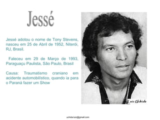 Jessé adotou o nome de Tony Stevens, nasceu em 25 de Abril de 1952, Niterói, RJ, Brasil. Faleceu em 29 de Março de 1993, Paraguaçu Paulista, São Paulo, Brasil Causa: Traumatismo craniano em acidente automobilístico, quando ia para o Paraná fazer um Show  Jessé 