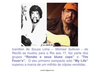 Ivanilton de Souza Lima –  Michael Sullivan  - de Recife se mudou para o Rio aos 17, fez parte dos grupos  “Renato e seus blues caps”  e “ The Fever’s”.   O seu primeiro compacto solo  “My Life”  superou a marca de um milhão de cópias vendidas.  