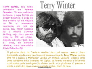 Terry Winter O primeiro disco do Caetano vendeu cinco mil cópias, nenhum disco tropicalista vendia mais que trinta mil cópias enquanto  Terry   Winter  vendia 600 mil e Secos e Molhados" vendia um milhão. Caetano  passou trinta anos vendendo trinta, quarenta mil cópias, se formos mensurar o início dos movimentos pela vendagem de discos, então o tropicalismo só passou a existir a partir dos anos noventa quando ganhou disco de ouro.  Terry Winter , seu nome verdadeiro era  Tommy   Standen . Ele era paulista e pertencia a uma família de origem britânica, o auge de sua carreira foi na década de 70, no movimento conhecido por rock da garoa. Seu maior sucesso foi a música  Summer Holliday , cujo disco vendeu mais de 600 mil cópias. Faleceu em São Paulo, aos 57 anos, de derrame cerebral, numa quarta-feira 23 de Setembro 98.  