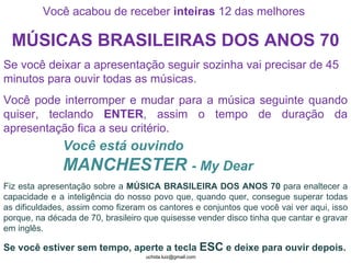 Você acabou de receber  inteiras  12 das melhores  MÚSICAS BRASILEIRAS DOS ANOS 70 Se você deixar a apresentação seguir sozinha vai precisar de 45 minutos para ouvir todas as músicas. Você pode interromper e mudar para a música seguinte quando quiser, teclando  ENTER , assim o tempo de duração da apresentação fica a seu critério. Você está ouvindo  MANCHESTER  - My Dear Fiz esta apresentação sobre a  MÚSICA BRASILEIRA DOS ANOS 70  para enaltecer a capacidade e a inteligência do nosso povo que, quando quer, consegue superar todas as dificuldades, assim como fizeram os cantores e conjuntos que você vai ver aqui, isso porque, na década de 70, brasileiro que quisesse vender disco tinha que cantar e gravar em inglês. Se você estiver sem tempo, aperte a tecla  ESC  e deixe para ouvir depois. 