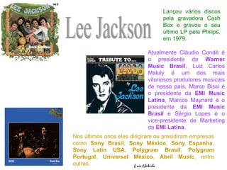 Lee Jackson Lançou vários discos pela gravadora Cash Box e gravou o seu último LP pela Philips, em 1979.  Nos últimos anos eles dirigiram ou presidiram empresas como  Sony Brasil ,  Sony México ,  Sony Espanha ,  Sony Latin USA ,  Polygram Brasil ,  Polygram Portugal ,  Universal México ,  Abril Music , entre outras.  Atualmente Cláudio Condé é o presidente da  Warner Music Brasil , Luiz Carlos Maluly é um dos mais vitoriosos produtores musicais de nosso país, Marco Bissi é o presidente da  EMI Music Latina , Marcos Maynard é o presidente da  EMI Music Brasil  e Sérgio Lopes é o vice-presidente de Marketing da  EMI Latina . 