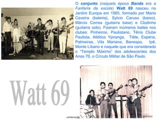 Watt 69 O  conjunto  ( naquela época  Banda  era a Fanfarra da escola )  Watt 69  nasceu no Jardim Europa em 1965, formado por Mario Caveira (bateria), Sylvio Caruso (baixo), Márcio Correa (guitarra base) e Clodinho (guitarra solo). Fizeram inúmeros bailes nos clubes: Pinheiros, Paulistano, Tênis Clube Paulista, Atlético Ypiranga,  Tiête, Espéria, Palmeiras, Vila Mariana, Banespa,  Ipê, Monte Líbano e naquele que era considerado o “Templo Máximo” dos adolescentes dos Anos 70, o Círculo Militar de São Paulo. 