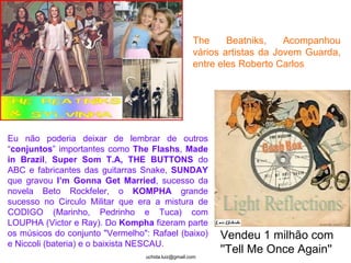Light Reflections Vendeu 1 milhão com ''Tell Me Once Again''   The Beatniks, Acompanhou vários artistas da Jovem Guarda, entre eles Roberto Carlos  Eu não poderia deixar de lembrar de outros “ conjuntos ” importantes como  The Flashs ,  Made in Brazil ,  Super Som T.A,   THE BUTTONS  do ABC e fabricantes das guitarras Snake,  SUNDAY  que gravou  I’m Gonna Get Married , sucesso da novela Beto Rockfeler, o  KOMPHA  grande sucesso no Circulo Militar   que era a mistura de CODIGO (Marinho, Pedrinho e Tuca) com LOUPHA (Victor e Ray). Do  Kompha  fizeram parte os músicos do conjunto "Vermelho": Rafael (baixo) e Niccoli (bateria) e o baixista NESCAU. 