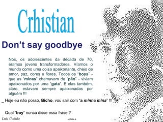 Don’t say goodbye Luiz Uchida   Crhistian Nós, os adolescentes da década de 70, éramos jovens transformadores. Víamos o mundo como uma coisa apaixonante, cheio de amor, paz, cores e flores. Todos os “ boys ” - que as “ minas ” chamavam de “ pão ” - viviam apaixonados por uma “ gata ”. E elas também, claro, estavam sempre apaixonadas por alguém !!!  _ Hoje eu não posso,  Bicho , vou sair com “ a  minha mina ” !!!  Qual “ boy ” nunca disse essa frase ? 