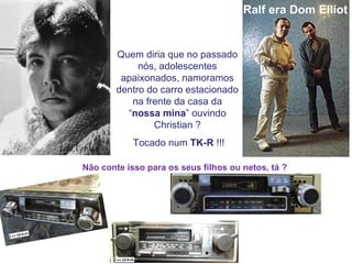 Luiz Uchida   Ralf era Dom Elliot   Quem diria que no passado nós, adolescentes apaixonados, namoramos dentro do carro estacionado na frente da casa da “ nossa mina ” ouvindo Christian ? Tocado num  TK-R  !!! Não conte isso para os seus filhos ou netos, tá ? 