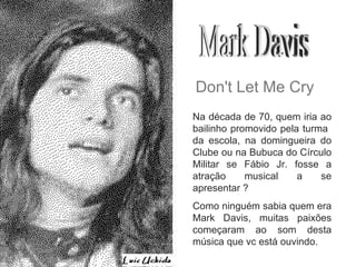 Mark Davis Don't Let Me Cry Na década de 70, quem iria ao bailinho promovido pela turma  da escola, na domingueira do Clube ou na Bubuca do Círculo Militar se Fábio Jr. fosse a atração musical a se apresentar ? Como ninguém sabia quem era Mark Davis, muitas paixões começaram ao som desta música que vc está ouvindo. 