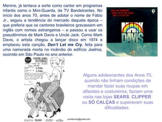 Menino, já tentava a sorte como cantor em programas infantis como o Mini-Guarda, da TV Bandeirantes. No início dos anos 70, antes de adotar o nome de Fábio Jr., seguiu a tendência do mercado daquela época – que preferia que os cantores brasileiros gravassem em inglês com nomes estrangeiros – e passou a usar os pseudônimos de Mark Davis e Uncle Jack. Como Mark Davis, o artista chegou a lançar disco em 1974 e emplacou esta canção,  Don’t Let me Cry , feita para uma namorada morta no incêndio do edifício Joelma, ocorrido em São Paulo no ano anterior. Alguns adolescentes dos Anos 70, quando não tinham condições de mandar fazer suas roupas em alfaiates e costureiros, faziam uma visita nas lojas  SEARS ,  CLIPPER   ou  SÓ CALÇAS  e superavam suas dificuldades.  