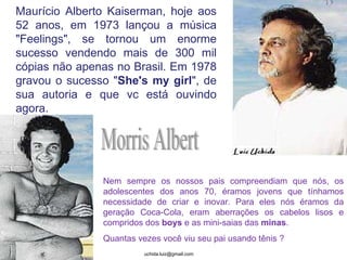 Maurício Alberto Kaiserman, hoje aos 52 anos, em 1973 lançou a música "Feelings", se tornou um enorme sucesso vendendo mais de 300 mil cópias não apenas no Brasil. Em 1978 gravou o sucesso " She's my girl ", de sua autoria e que vc está ouvindo agora. Morris Albert Nem sempre os nossos pais compreendiam que nós, os adolescentes dos anos 70, éramos jovens que tínhamos necessidade de criar e inovar. Para eles nós éramos da geração Coca-Cola, eram aberrações os cabelos lisos e compridos dos  boys  e as mini-saias das  minas . Quantas vezes você viu seu pai usando tênis ? 