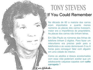 TONY STEVENS If You Could Remember Na década de 60 a maioria dos carros eram importados e quanto menos números as placas dos carros tivessem, maior era a importância do proprietário. As placas dos carros não tinham letras. Em São Paulo os números das linhas de telefone tinham 2 dígitos. Para fazer um interurbano era preciso pedir para a telefonista e as vezes demoravam 5 ou 6 horas para conseguir falar com alguém em uma cidade do interior. Como os adultos e idosos acostumados com essa vida poderiam aceitar que um adolescente calçasse sapatos com  salto carrapeta  ? 