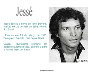 Jessé adotou o nome de Tony Stevens, nasceu em 25 de Abril de 1952, Niterói, RJ, Brasil. Faleceu em 29 de Março de 1993, Paraguaçu Paulista, São Paulo, Brasil Causa: Traumatismo craniano em acidente automobilístico, quando ia para o Paraná fazer um Show  Jessé 