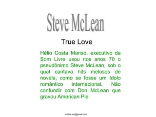 Hélio Costa Manso, executivo da Som Livre usou nos anos 70 o pseudônimo Steve McLean, sob o qual cantava hits melosos de novela, como se fosse um ídolo romântico internacional. Não confundir com Don McLean que gravou American Pie Steve McLean True Love 