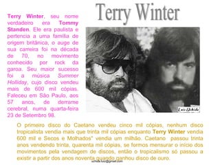 Terry Winter O primeiro disco do Caetano vendeu cinco mil cópias, nenhum disco tropicalista vendia mais que trinta mil cópias enquanto  Terry   Winter  vendia 600 mil e Secos e Molhados" vendia um milhão. Caetano  passou trinta anos vendendo trinta, quarenta mil cópias, se formos mensurar o início dos movimentos pela vendagem de discos, então o tropicalismo só passou a existir a partir dos anos noventa quando ganhou disco de ouro.  Terry Winter , seu nome verdadeiro era  Tommy   Standen . Ele era paulista e pertencia a uma família de origem britânica, o auge de sua carreira foi na década de 70, no movimento conhecido por rock da garoa. Seu maior sucesso foi a música  Summer Holliday , cujo disco vendeu mais de 600 mil cópias. Faleceu em São Paulo, aos 57 anos, de derrame cerebral, numa quarta-feira 23 de Setembro 98.  