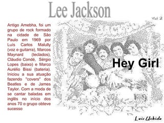 Hey Girl Lee Jackson Antigo Amebha, foi um grupo de rock formado na cidade de São Paulo em 1969 por Luís Carlos Malully (voz e guitarra), Marcos Maynard  (teclados), Cláudio Condé,  Sérgio Lopes (baixo) e Marco Aurélio Bissi (bateria). Iniciou a sua atuação fazendo "covers" dos Beatles e de James Taylor. Com a moda de se cantar baladas em inglês no início dos anos 70 o grupo obteve sucesso  