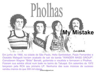 Pholhas Em junho de 1968, na cidade de São Paulo, Helio Santisteban, Paulo Fernandes e Oswaldo Malagutti haviam acabado de sair da banda "WANDER MASS GROUP". Convidaram Wagner "Bitão" Benatti, guitarrista e vocalista e formaram o Pholhas.  Fizeram sua estréia oficial num baile no bairro do Tatuapé. Em setembro de 1972 lançaram pela RCA seu primeiro LP. Nenhuma das suas músicas de sucesso vendeu menos do que 300 mil cópias.  My Mistake 
