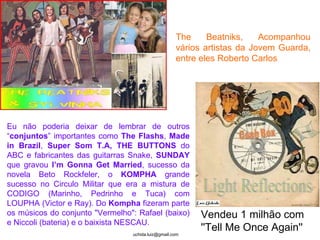 Light Reflections Vendeu 1 milhão com ''Tell Me Once Again''   The Beatniks, Acompanhou vários artistas da Jovem Guarda, entre eles Roberto Carlos  Eu não poderia deixar de lembrar de outros “ conjuntos ” importantes como  The Flashs ,  Made in Brazil ,  Super Som T.A,   THE BUTTONS  do ABC e fabricantes das guitarras Snake,  SUNDAY  que gravou  I’m Gonna Get Married , sucesso da novela Beto Rockfeler, o  KOMPHA  grande sucesso no Circulo Militar   que era a mistura de CODIGO (Marinho, Pedrinho e Tuca) com LOUPHA (Victor e Ray). Do  Kompha  fizeram parte os músicos do conjunto "Vermelho": Rafael (baixo) e Niccoli (bateria) e o baixista NESCAU. 