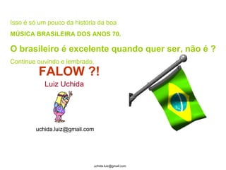 Isso é só um pouco da história da boa  MÚSICA BRASILEIRA DOS ANOS 70. O brasileiro é excelente quando quer ser, não é ? Continue ouvindo e lembrado, FALOW ?! Luiz Uchida [email_address] 