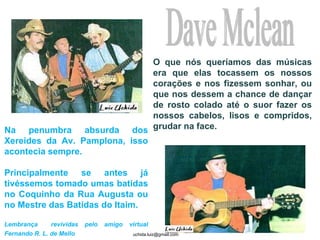 Dave Mclean O que nós queríamos das músicas era que elas tocassem os nossos corações e nos fizessem sonhar, ou que nos dessem a chance de dançar de rosto colado até o suor fazer os nossos cabelos, lisos e compridos, grudar na face. Na penumbra absurda dos Xereides da Av. Pamplona, isso acontecia sempre.  Principalmente se antes já tivéssemos tomado umas batidas no Coquinho da Rua Augusta ou no Mestre das Batidas do Itaim.  Lembrança  revividas pelo amigo virtual Fernando R. L. de Mello   