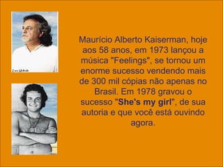 Maurício Alberto Kaiserman, hoje aos 58 anos, em 1973 lançou a música "Feelings", se tornou um enorme sucesso vendendo mais de 300 mil cópias não apenas no Brasil. Em 1978 gravou o sucesso " She's my girl ", de sua autoria e que você está ouvindo agora. 