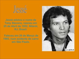 Jessé adotou o nome de Tony Stevens, nasceu em 25 de Abril de 1952, Niterói, RJ, Brasil. Faleceu em 29 de Março de 1993, num acidente de carro em São Paulo. Jessé 