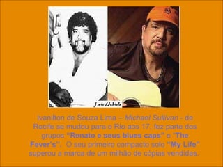Ivanilton de Souza Lima –  Michael Sullivan  - de Recife se mudou para o Rio aos 17, fez parte dos grupos  “Renato e seus blues caps”  e “ The Fever’s”.   O seu primeiro compacto solo  “My Life”  superou a marca de um milhão de cópias vendidas.  