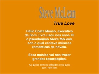 Hélio Costa Manso, executivo da Som Livre usou nos anos 70 o pseudônimo  Steve McLean , sob o qual cantava músicas românticas de novela. Essa música vai nos trazer grandes recordações. Steve McLean True Love As gurias com os salgados e os guris com  refri litro. 
