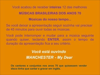 Você acabou de receber  inteiras  12 das melhores  MÚSICAS BRASILEIRAS DOS ANOS 70 Músicas do nosso tempo... Se você deixar a apresentação seguir sozinha vai precisar de 45 minutos para ouvir todas as músicas. Você pode interromper e mudar para a música seguinte quando quiser, teclando  ENTER , assim o tempo de duração da apresentação fica a seu critério. Você está ouvindo  MANCHESTER   - My Dear Os cantores e conjuntos nos anos 70 que quisessem vender disco tinha que cantar e gravar em inglês. 