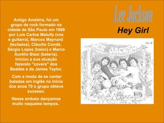 Hey Girl Lee Jackson Antigo Amebha, foi um grupo de rock formado na cidade de São Paulo em 1969 por Luís Carlos Malully (voz e guitarra), Marcos Maynard  (teclados), Cláudio Condé,  Sérgio Lopes (baixo) e Marco Aurélio Bissi (bateria). Iniciou a sua atuação fazendo "covers" dos Beatles e de James Taylor. Com a moda de se cantar baladas em inglês no início dos anos 70 o grupo obteve sucesso. Nesse embalo dançamos muito naqueles tempos.  