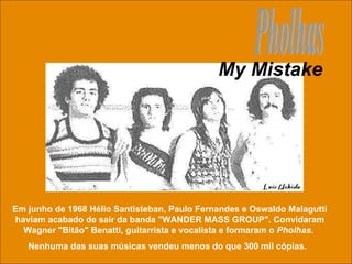 Pholhas Em junho de 1968 Hélio Santisteban, Paulo Fernandes e Oswaldo Malagutti haviam acabado de sair da banda "WANDER MASS GROUP". Convidaram Wagner "Bitão" Benatti, guitarrista e vocalista e formaram o  Pholhas .  Nenhuma das suas músicas vendeu menos do que 300 mil cópias.  My Mistake 