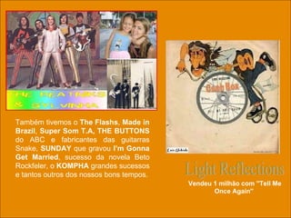 Light Reflections Vendeu 1 milhão com ''Tell Me Once Again''  Também tivemos o  The Flashs ,  Made in Brazil ,  Super Som T.A,   THE BUTTONS  do ABC e fabricantes das guitarras Snake,  SUNDAY  que gravou  I’m Gonna Get Married , sucesso da novela Beto Rockfeler, o  KOMPHA  grandes sucessos e tantos outros dos nossos bons tempos. 