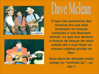Dave Mclean O que nós queríamos das músicas era que elas tocassem os nossos corações e nos fizessem sonhar, ou que nos dessem a chance de dançar de rosto colado até o suor fazer os nossos cabelos grudar na face. Essa deve ter deixado muito amigo (a) “inchado (a)”...ou não ? 