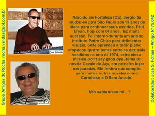 Nascido em Fortaleza (CE), Sérgio Sá mudou-se para São Paulo aos 13 anos de idade para continuar seus estudos. Paul Bryan, hoje com 60 anos,  fez muito sucesso. Foi interno durante um ano no Instituto Padre Chico para deficientes visuais, onde aprendeu a tocar piano; emplacou quatro temas entre os dez mais vendidos no ano de 1974, entre eles a música  Don't say good bye  , tema da novela Cavalo de Aço, em primeiro lugar nas paradas. Ele lembra que compôs para muitas outras novelas como Carinhoso e O Bem Amado. Não sabia disso né... ?  Grupo Amigos do Rocha: rocha.vendas@uol.com.br Colaborador: José S. Folhas – Amigo Nº 75.642 