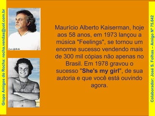 Maurício Alberto Kaiserman, hoje aos 58 anos, em 1973 lançou a música "Feelings", se tornou um enorme sucesso vendendo mais de 300 mil cópias não apenas no Brasil. Em 1978 gravou o sucesso " She's my girl ", de sua autoria e que você está ouvindo agora. Grupo Amigos do Rocha: rocha.vendas@uol.com.br Colaborador: José S. Folhas – Amigo Nº 75.642 