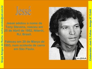 Jessé adotou o nome de Tony Stevens, nasceu em 25 de Abril de 1952, Niterói, RJ, Brasil. Faleceu em 29 de Março de 1993, num acidente de carro em São Paulo. Jessé Grupo Amigos do Rocha: rocha.vendas@uol.com.br Colaborador: José S. Folhas – Amigo Nº 75.642 
