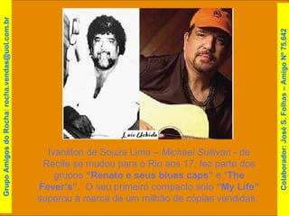 Ivanilton de Souza Lima –  Michael Sullivan  - de Recife se mudou para o Rio aos 17, fez parte dos grupos  “Renato e seus blues caps”  e “ The Fever’s”.   O seu primeiro compacto solo  “My Life”  superou a marca de um milhão de cópias vendidas.  Grupo Amigos do Rocha: rocha.vendas@uol.com.br Colaborador: José S. Folhas – Amigo Nº 75.642 
