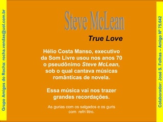 Hélio Costa Manso, executivo da Som Livre usou nos anos 70 o pseudônimo  Steve McLean , sob o qual cantava músicas românticas de novela. Essa música vai nos trazer grandes recordações. Steve McLean True Love As gurias com os salgados e os guris com  refri litro. Colaborador: José S. Folhas – Amigo Nº 75.642 Grupo Amigos do Rocha: rocha.vendas@uol.com.br 