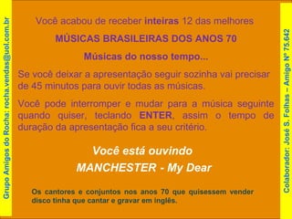 Você acabou de receber  inteiras  12 das melhores  MÚSICAS BRASILEIRAS DOS ANOS 70 Músicas do nosso tempo... Se você deixar a apresentação seguir sozinha vai precisar de 45 minutos para ouvir todas as músicas. Você pode interromper e mudar para a música seguinte quando quiser, teclando  ENTER , assim o tempo de duração da apresentação fica a seu critério. Você está ouvindo  MANCHESTER   - My Dear Os cantores e conjuntos nos anos 70 que quisessem vender disco tinha que cantar e gravar em inglês. Grupo Amigos do Rocha: rocha.vendas@uol.com.br Colaborador: José S. Folhas – Amigo Nº 75.642 