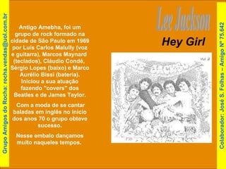 Hey Girl Lee Jackson Antigo Amebha, foi um grupo de rock formado na cidade de São Paulo em 1969 por Luís Carlos Malully (voz e guitarra), Marcos Maynard  (teclados), Cláudio Condé,  Sérgio Lopes (baixo) e Marco Aurélio Bissi (bateria). Iniciou a sua atuação fazendo "covers" dos Beatles e de James Taylor. Com a moda de se cantar baladas em inglês no início dos anos 70 o grupo obteve sucesso. Nesse embalo dançamos muito naqueles tempos.  Grupo Amigos do Rocha: rocha.vendas@uol.com.br Colaborador: José S. Folhas – Amigo Nº 75.642 