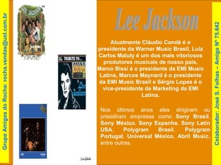 Lee Jackson Nos últimos anos eles dirigiram ou presidiram empresas como  Sony Brasil ,  Sony México ,  Sony Espanha ,  Sony Latin USA ,  Polygram Brasil ,  Polygram Portugal ,  Universal México ,  Abril Music , entre outras.  Atualmente Cláudio Condé é o presidente da Warner Music Brasil, Luiz Carlos Maluly é um dos mais vitoriosos produtores musicais de nosso país, Marco Bissi é o presidente da EMI Music Latina, Marcos Maynard é o presidente da EMI Music Brasil e Sérgio Lopes é o vice-presidente de Marketing da EMI Latina. Colaborador: José S. Folhas – Amigo Nº 75.642 Grupo Amigos do Rocha: rocha.vendas@uol.com.br 