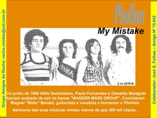 Pholhas Em junho de 1968 Hélio Santisteban, Paulo Fernandes e Oswaldo Malagutti haviam acabado de sair da banda "WANDER MASS GROUP". Convidaram Wagner "Bitão" Benatti, guitarrista e vocalista e formaram o  Pholhas .  Nenhuma das suas músicas vendeu menos do que 300 mil cópias.  My Mistake Grupo Amigos do Rocha: rocha.vendas@uol.com.br Colaborador: José S. Folhas – Amigo Nº 75.642 