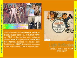 Light Reflections Vendeu 1 milhão com ''Tell Me Once Again''  Também tivemos o  The Flashs ,  Made in Brazil ,  Super Som T.A,   THE BUTTONS  do ABC e fabricantes das guitarras Snake,  SUNDAY  que gravou  I’m Gonna Get Married , sucesso da novela Beto Rockfeler, o  KOMPHA  grandes sucessos e tantos outros dos nossos bons tempos. Colaborador: José S. Folhas – Amigo Nº 75.642 Grupo Amigos do Rocha: rocha.vendas@uol.com.br 