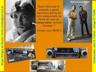 Ralf era Dom Elliot   Quem diria que no passado a gente namorava dentro do carro estacionado na frente da casa da “ nossa mina ” ouvindo Christian ? Tocado num  TK-R  !!! Grupo Amigos do Rocha: rocha.vendas@uol.com.br Colaborador: José S. Folhas – Amigo Nº 75.642 