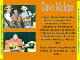 Dave Mclean O que nós queríamos das músicas era que elas tocassem os nossos corações e nos fizessem sonhar, ou que nos dessem a chance de dançar de rosto colado até o suor fazer os nossos cabelos grudar na face. Essa deve ter deixado muito amigo (a) “inchado (a)”...ou não ? Grupo Amigos do Rocha: rocha.vendas@uol.com.br Colaborador: José S. Folhas – Amigo Nº 75.642 