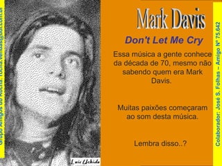 Essa música a gente conhece da década de 70, mesmo não sabendo quem era Mark Davis.  Muitas paixões começaram ao som desta música. Lembra disso..?  Don't Let Me Cry Mark Davis Colaborador: José S. Folhas – Amigo Nº 75.642 Grupo Amigos do Rocha: rocha.vendas@uol.com.br 