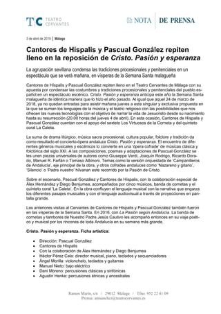 Ramos Marín, s/n / 29012 Málaga / Tfno. 952 22 41 09
Prensa: amsanchez@teatrocervantes.es
NOTA DE PRENSA
3 de abril de 2019 │ Málaga
Cantores de Híspalis y Pascual González repiten
lleno en la reposición de Cristo. Pasión y esperanza
La agrupación sevillana condensa las tradiciones procesionales y penitenciales en un
espectáculo que se verá mañana, en vísperas de la Semana Santa malagueña
Cantores de Híspalis y Pascual González repiten lleno en el Teatro Cervantes de Málaga con su
apuesta por condensar las costumbres y tradiciones procesionales y penitenciales del pueblo es-
pañol en un espectáculo escénico. Cristo. Pasión y esperanza anticipa este año la Semana Santa
malagueña de idéntica manera que lo hizo el año pasado. Al igual que aquel 24 de marzo de
2018, ya no quedan entradas para asistir mañana jueves a esta singular y exclusiva propuesta en
la que se suman los lenguajes de la música y el teatro religioso con las posibilidades que nos
ofrecen las nuevas tecnologías con el objetivo de narrar la vida de Jesucristo desde su nacimiento
hasta su resurrección (20.00 horas del jueves 4 de abril). En esta ocasión, Cantores de Híspalis y
Pascual González cuentan con el apoyo del sexteto Los Virtuosos de la Corneta y del quinteto
coral La Caleta.
La suma de drama litúrgico, música sacra procesional, cultura popular, folclore y tradición da
como resultado el concierto-ópera andaluza Cristo. Pasión y esperanza. El encuentro de dife-
rentes géneros musicales y escénicos lo convierte en una ‘ópera cofrade’ de músicas clásica y
folclórica del siglo XXI. A las composiciones, poemas y adaptaciones de Pascual González se
les unen piezas universales de autores como Giuseppe Verdi, Joaquín Rodrigo, Ricardo Dora-
do, Manuel R. Farfán o Tomaso Albinoni. Temas como la versión orquestada de ‘Campanilleros
de Andalucía’, eje principal de la obra, y otros cofrades andaluces como ‘Nazareno y gitano’,
‘Silencio’ o ‘Padre nuestro’ hilvanan este recorrido por la Pasión de Cristo.
Sobre el escenario, Pascual González y Cantores de Híspalis, con la colaboración especial de
Álex Hernández y Diego Benjumea, acompañados por cinco músicos, banda de cornetas y el
quinteto coral ‘La Caleta’. En la obra confluyen el lenguaje musical con la narrativa que engarza
los diferentes pasajes musicales y con el lenguaje audiovisual a través de proyecciones en pan-
talla grande.
Las anteriores visitas al Cervantes de Cantores de Híspalis y Pascual González también fueron
en las vísperas de la Semana Santa. En 2016, con La Pasión según Andalucía. La banda de
cornetas y tambores de Nuestro Padre Jesús Cautivo les acompañó entonces en su viaje poéti-
co y musical por los rincones de toda Andalucía en su semana más grande.
Cristo. Pasión y esperanza. Ficha artística:
 Dirección: Pascual González
 Cantores de Híspalis
 Con la colaboración de Álex Hernández y Diego Benjumea
 Héctor Pérez Cala: director musical, piano, teclados y secuenciadores
 Ángel Morilla: violonchelo, teclados y guitarras
 Manuel Nieto: bajo eléctrico
 Dani Moreno: percusiones clásicas y sinfónicas
 Agustín Henke: percusiones étnicas y ancestrales
 