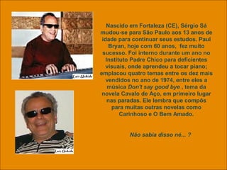 uchida.luiz@gmail.com
Nascido em Fortaleza (CE), Sérgio Sá
mudou-se para São Paulo aos 13 anos de
idade para continuar seus estudos. Paul
Bryan, hoje com 60 anos, fez muito
sucesso. Foi interno durante um ano no
Instituto Padre Chico para deficientes
visuais, onde aprendeu a tocar piano;
emplacou quatro temas entre os dez mais
vendidos no ano de 1974, entre eles a
música Don't say good bye , tema da
novela Cavalo de Aço, em primeiro lugar
nas paradas. Ele lembra que compôs
para muitas outras novelas como
Carinhoso e O Bem Amado.
Não sabia disso né... ?
 
